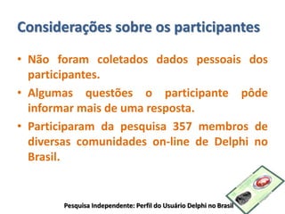 Considerações sobre os participantes
• Não foram coletados dados pessoais dos
participantes.
• Algumas questões o participante pôde
informar mais de uma resposta.
• Participaram da pesquisa 357 membros de
diversas comunidades on-line de Delphi no
Brasil.
Pesquisa Independente: Perfil do Usuário Delphi no Brasil
 