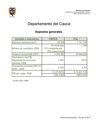 República de Colombia
                                                      Ministerio de Comercio, Industria y Turismo
                                                                     Oficina Estudios Económicos




                 Departamento del Cauca
                         Aspectos generales

   Variables e indicadores         CAUCA                            País
Extensión territorial (Km2)                 29.308                     1.141.748
                                      42 municipios                        1.098
Número de municipios, 2008     173 corregimientos
                                  256 inspecciones
Población proyectada 2010                1.318.983                     45.508.205
Participación del PIB
departamental en el total                   1,36%                                100%
nacional, 2008
Crecimiento promedio PIB (%)
                                            5,39%                                 4,4%
2000 – 2008
                                       $ 4.919.875                  $ 10.821.916
PIB per cápita, 2008
                                        US$ 2.504                      US$ 5.507

Fuentes: IGAC, DANE




                                                                                        1
                                               Fecha de actualización: 7 de julio de 2011
 