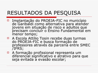 RESULTADOS DA PESQUISA Implantação do PROEJA-FIC no município de Garibaldi como alternativa para atender jovens em situação de risco e adultos que precisam concluir o Ensino Fundamental em menor tempo; A Escola Attílio Tosin recebe duas turmas do PROEJA-FIC e busca formação de professores através da parceria entre SMEC /IFRS; A formação profissional representa um diferencial significativo e atrativo para que seja evitada a evasão escolar; 
