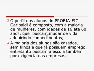 O perfil dos alunos do PROEJA-FIC Garibaldi é composto, com a maioria de mulheres, com idades de 16 até 60 anos, que  buscam mudar de vida adquirindo conhecimentos; A maioria dos alunos são casados, sem filhos e que já possuem emprego, entretanto buscam a escola também por exigência das empresas; 