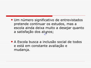 Um número significativo de entrevistados pretende continuar os estudos, mas a escola ainda deixa muito a desejar quanto a satisfação dos alunos; A Escola busca a inclusão social de todos e está em constante avaliação e mudança. 
