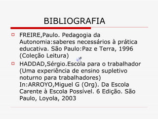 BIBLIOGRAFIA FREIRE,Paulo. Pedagogia da Autonomia:saberes necessários à prática educativa. São Paulo:Paz e Terra, 1996 (Coleção Leitura) HADDAD,Sérgio.Escola para o trabalhador (Uma experiência de ensino supletivo noturno para trabalhadores) In:ARROYO,Miguel G (Org). Da Escola Carente à Escola Possível. 6 Edição. São Paulo, Loyola, 2003 