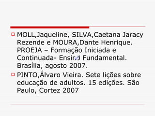 MOLL,Jaqueline, SILVA,Caetana Jaracy Rezende e MOURA,Dante Henrique. PROEJA – Formação Iniciada e Continuada- Ensino Fundamental. Brasília, agosto 2007. PINTO,Álvaro Vieira. Sete lições sobre educação de adultos. 15 edições. São Paulo, Cortez 2007 