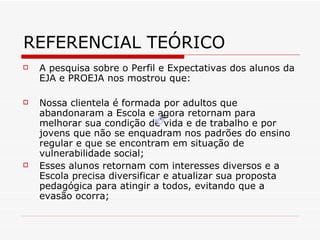 REFERENCIAL TEÓRICO A pesquisa sobre o Perfil e Expectativas dos alunos da EJA e PROEJA nos mostrou que: Nossa clientela é formada por adultos que abandonaram a Escola e agora retornam para melhorar sua condição de vida e de trabalho e por jovens que não se enquadram nos padrões do ensino regular e que se encontram em situação de vulnerabilidade social; Esses alunos retornam com interesses diversos e a Escola precisa diversificar e atualizar sua proposta pedagógica para atingir a todos, evitando que a evasão ocorra; 