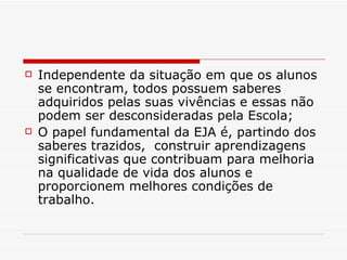 Independente da situação em que os alunos se encontram, todos possuem saberes adquiridos pelas suas vivências e essas não podem ser desconsideradas pela Escola; O papel fundamental da EJA é, partindo dos saberes trazidos,  construir aprendizagens significativas que contribuam para melhoria na qualidade de vida dos alunos e proporcionem melhores condições de trabalho. 