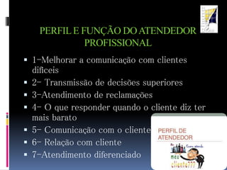 PERFILE FUNÇÃO DOATENDEDOR
PROFISSIONAL
 1-Melhorar a comunicação com clientes
difíceis
 2- Transmissão de decisões superiores
 3-Atendimento de reclamações
 4- O que responder quando o cliente diz ter
mais barato
 5- Comunicação com o cliente
 6- Relação com cliente
 7-Atendimento diferenciado
 