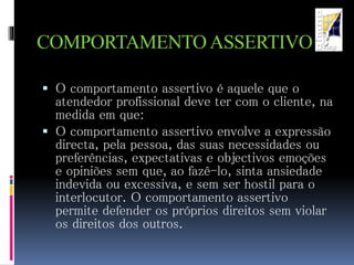 COMPORTAMENTOASSERTIVO
 O comportamento assertivo é aquele que o
atendedor profissional deve ter com o cliente, na
medida em que:
 O comportamento assertivo envolve a expressão
directa, pela pessoa, das suas necessidades ou
preferências, expectativas e objectivos emoções
e opiniões sem que, ao fazê-lo, sinta ansiedade
indevida ou excessiva, e sem ser hostil para o
interlocutor. O comportamento assertivo
permite defender os próprios direitos sem violar
os direitos dos outros.
 