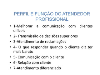 PERFIL E FUNÇÃO DO ATENDEDOR
PROFISSIONAL
• 1-Melhorar a comunicação com clientes
difíceis
• 2- Transmissão de decisões superiores
• 3-Atendimento de reclamações
• 4- O que responder quando o cliente diz ter
mais barato
• 5- Comunicação com o cliente
• 6- Relação com cliente
• 7-Atendimento diferenciado
 