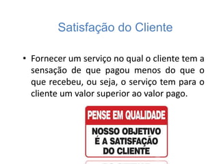 Satisfação do Cliente
• Fornecer um serviço no qual o cliente tem a
sensação de que pagou menos do que o
que recebeu, ou seja, o serviço tem para o
cliente um valor superior ao valor pago.
 