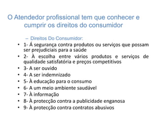 O Atendedor profissional tem que conhecer e
cumprir os direitos do consumidor
– Direitos Do Consumidor:
• 1- Á segurança contra produtos ou serviços que possam
ser prejudiciais para a saúde
• 2- À escolha entre vários produtos e serviços de
qualidade satisfatória e preços competitivos
• 3- A ser ouvido
• 4- A ser indemnizado
• 5- À educação para o consumo
• 6- A um meio ambiente saudável
• 7- À informação
• 8- À protecção contra a publicidade enganosa
• 9- À protecção contra contratos abusivos
 