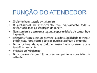 FUNÇÃO DO ATENDEDOR
• O cliente bem tratado volta sempre
• O profissional de atendimento tem praticamente toda a
responsabilidade na satisfação do cliente
• Nem sempre se tem uma segunda oportunidade de causar boa
impressão
• Relações eficazes com os clientes , aliadas à qualidade técnica e
preço justo, fortalecem a opinião pública favorável à empresa
• Ter a certeza de que todo o nosso trabalho reverte em
benefício do cliente
• Previsão de Problemas
• Ter a certeza de que não acontecem problemas por falta de
reflexão
 
