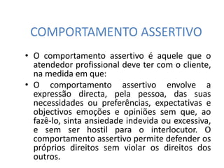 COMPORTAMENTO ASSERTIVO
• O comportamento assertivo é aquele que o
atendedor profissional deve ter com o cliente,
na medida em que:
• O comportamento assertivo envolve a
expressão directa, pela pessoa, das suas
necessidades ou preferências, expectativas e
objectivos emoções e opiniões sem que, ao
fazê-lo, sinta ansiedade indevida ou excessiva,
e sem ser hostil para o interlocutor. O
comportamento assertivo permite defender os
próprios direitos sem violar os direitos dos
outros.
 