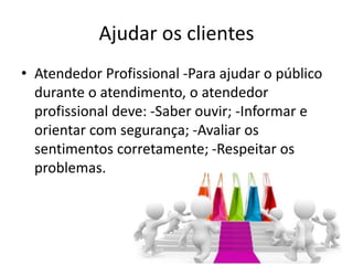 Ajudar os clientes
• Atendedor Profissional -Para ajudar o público
durante o atendimento, o atendedor
profissional deve: -Saber ouvir; -Informar e
orientar com segurança; -Avaliar os
sentimentos corretamente; -Respeitar os
problemas.
 