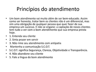 Princípios do atendimento
• Um bom atendimento vai muito além de ser bem-educado. Assim
como ser honesto, tratar bem os clientes não é um diferencial, mas
sim uma obrigação de qualquer pessoa que quer fazer de sua
empresa um sucesso. E não se engane: a captação de novos clientes
tem tudo a ver com o bom atendimento que sua empresa presta
hoje.
• 1. Entenda seu cliente
• 2. Sinta prazer em servir
• 3. Não rime seu atendimento com antipatia
• Mantenha a comunicação S.C.O.T.
• S.C.O.T. significa Segurança, Clareza, Objetividade e Transparência.
• 4. Não abandone seu cliente
• 5. Fale a língua do bom atendimento
 
