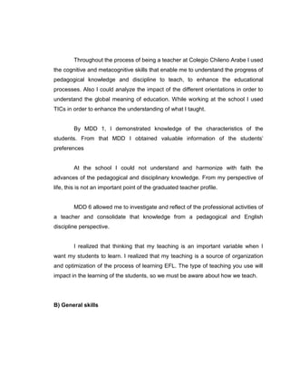 Throughout the process of being a teacher at Colegio Chileno Arabe I used the cognitive and metacognitive skills that enable me to understand the progress of pedagogical knowledge and discipline to teach, to enhance the educational processes. Also I could analyze the impact of the different orientations in order to understand the global meaning of education. While working at the school I used TICs in order to enhance the understanding of what I taught. 
By MDD 1, I demonstrated knowledge of the characteristics of the students. From that MDD I obtained valuable information of the students’ preferences 
At the school I could not understand and harmonize with faith the advances of the pedagogical and disciplinary knowledge. From my perspective of life, this is not an important point of the graduated teacher profile. 
MDD 6 allowed me to investigate and reflect of the professional activities of a teacher and consolidate that knowledge from a pedagogical and English discipline perspective. 
I realized that thinking that my teaching is an important variable when I want my students to learn. I realized that my teaching is a source of organization and optimization of the process of learning EFL. The type of teaching you use will impact in the learning of the students, so we must be aware about how we teach. 
B) General skills 
 