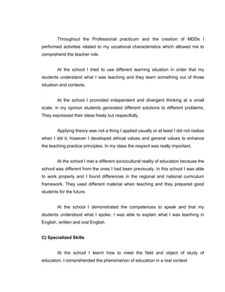 Throughout the Professional practicum and the creation of MDDs I performed activities related to my vocational characteristics which allowed me to comprehend the teacher role. 
At the school I tried to use different learning situation in order that my students understand what I was teaching and they learn something out of those situation and contexts. 
At the school I promoted independent and divergent thinking at a small scale, in my opinion students generated different solutions to different problems. They expressed their ideas freely but respectfully. 
Applying theory was not a thing I applied usually or at least I did not realize when I did it; however I developed ethical values and general values to enhance the teaching practice principles. In my class the respect was really important. 
At the school I met a different sociocultural reality of education because the school was different from the ones I had been previously. In this school I was able to work properly and I found differences in the regional and national curriculum framework. They used different material when teaching and they prepared good students for the future. 
At the school I demonstrated the competences to speak and that my students understood what I spoke. I was able to explain what I was teaching in English, written and oral English. 
C) Specialized Skills 
At the school I learnt how to meet the field and object of study of education. I comprehended the phenomenon of education in a real context 
 