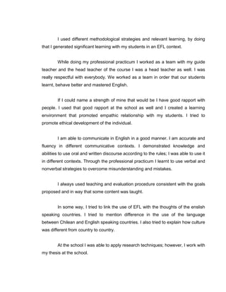 I used different methodological strategies and relevant learning, by doing that I generated significant learning with my students in an EFL context. 
While doing my professional practicum I worked as a team with my guide teacher and the head teacher of the course I was a head teacher as well. I was really respectful with everybody. We worked as a team in order that our students learnt, behave better and mastered English. 
If I could name a strength of mine that would be I have good rapport with people. I used that good rapport at the school as well and I created a learning environment that promoted empathic relationship with my students. I tried to promote ethical development of the individual. 
I am able to communicate in English in a good manner. I am accurate and fluency in different communicative contexts. I demonstrated knowledge and abilities to use oral and written discourse according to the rules; I was able to use it in different contexts. Through the professional practicum I learnt to use verbal and nonverbal strategies to overcome misunderstanding and mistakes. 
I always used teaching and evaluation procedure consistent with the goals proposed and in way that some content was taught. 
In some way, I tried to link the use of EFL with the thoughts of the enslish speaking countries. I tried to mention difference in the use of the language between Chilean and English speaking countries. I also tried to explain how culture was different from country to country. 
At the school I was able to apply research techniques; however, I work with my thesis at the school. 
 