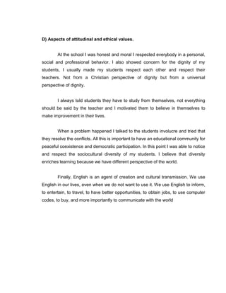 D) Aspects of attitudinal and ethical values. 
At the school I was honest and moral I respected everybody in a personal, social and professional behavior. I also showed concern for the dignity of my students, I usually made my students respect each other and respect their teachers. Not from a Christian perspective of dignity but from a universal perspective of dignity. 
I always told students they have to study from themselves, not everything should be said by the teacher and I motivated them to believe in themselves to make improvement in their lives. 
When a problem happened I talked to the students involucre and tried that they resolve the conflicts. All this is important to have an educational community for peaceful coexistence and democratic participation. In this point I was able to notice and respect the sociocultural diversity of my students. I believe that diversity enriches learning because we have different perspective of the world. 
Finally, English is an agent of creation and cultural transmission. We use English in our lives, even when we do not want to use it. We use English to inform, to entertain, to travel, to have better opportunities, to obtain jobs, to use computer codes, to buy, and more importantly to communicate with the world 

