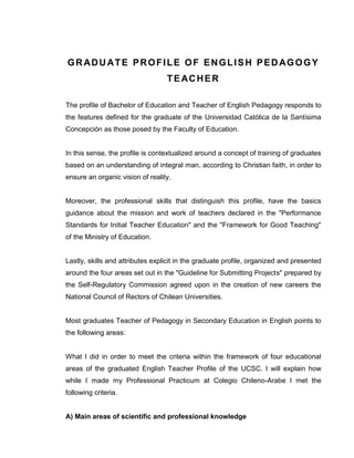 GRADUATE PROFILE OF ENGLISH PEDAGOGY TEACHER 
The profile of Bachelor of Education and Teacher of English Pedagogy responds to the features defined for the graduate of the Universidad Católica de la Santísima Concepción as those posed by the Faculty of Education. 
In this sense, the profile is contextualized around a concept of training of graduates based on an understanding of integral man, according to Christian faith, in order to ensure an organic vision of reality. 
Moreover, the professional skills that distinguish this profile, have the basics guidance about the mission and work of teachers declared in the "Performance Standards for Initial Teacher Education" and the "Framework for Good Teaching" of the Ministry of Education. 
Lastly, skills and attributes explicit in the graduate profile, organized and presented around the four areas set out in the "Guideline for Submitting Projects" prepared by the Self-Regulatory Commission agreed upon in the creation of new careers the National Council of Rectors of Chilean Universities. 
Most graduates Teacher of Pedagogy in Secondary Education in English points to the following areas: 
What I did in order to meet the criteria within the framework of four educational areas of the graduated English Teacher Profile of the UCSC. I will explain how while I made my Professional Practicum at Colegio Chileno-Arabe I met the following criteria. 
A) Main areas of scientific and professional knowledge  