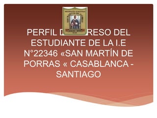PERFIL DE EGRESO DEL
ESTUDIANTE DE LA I.E
N°22346 «SAN MARTÍN DE
PORRAS « CASABLANCA -
SANTIAGO
 