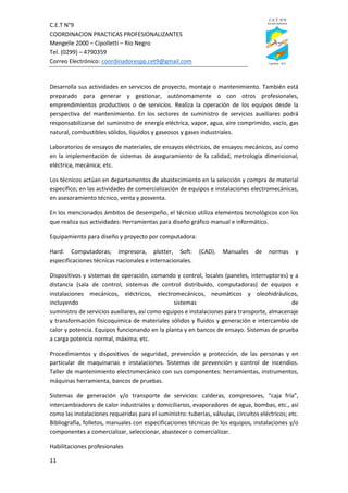 C.E.T N°9
COORDINACION PRACTICAS PROFESIONALIZANTES
Mengelle 2000 – Cipolletti – Río Negro
Tel. (0299) – 4790359
Correo Electrónico: coordinadorespp.cet9@gmail.com
11
Desarrolla sus actividades en servicios de proyecto, montaje o mantenimiento. También está
preparado para generar y gestionar, autónomamente o con otros profesionales,
emprendimientos productivos o de servicios. Realiza la operación de los equipos desde la
perspectiva del mantenimiento. En los sectores de suministro de servicios auxiliares podrá
responsabilizarse del suministro de energía eléctrica, vapor, agua, aire comprimido, vacío, gas
natural, combustibles sólidos, líquidos y gaseosos y gases industriales.
Laboratorios de ensayos de materiales, de ensayos eléctricos, de ensayos mecánicos, así como
en la implementación de sistemas de aseguramiento de la calidad, metrología dimensional,
eléctrica, mecánica; etc.
Los técnicos actúan en departamentos de abastecimiento en la selección y compra de material
específico; en las actividades de comercialización de equipos e instalaciones electromecánicas,
en asesoramiento técnico, venta y posventa.
En los mencionados ámbitos de desempeño, el técnico utiliza elementos tecnológicos con los
que realiza sus actividades: Herramientas para diseño gráfico manual e informático.
Equipamiento para diseño y proyecto por computadora:
Hard: Computadoras; impresora, plotter, Soft: (CAD). Manuales de normas y
especificaciones técnicas nacionales e internacionales.
Dispositivos y sistemas de operación, comando y control, locales (paneles, interruptores) y a
distancia (sala de control, sistemas de control distribuido, computadoras) de equipos e
instalaciones mecánicos, eléctricos, electromecánicos, neumáticos y oleohidráulicos,
incluyendo sistemas de
suministro de servicios auxiliares, así como equipos e instalaciones para transporte, almacenaje
y transformación fisicoquímica de materiales sólidos y fluidos y generación e intercambio de
calor y potencia. Equipos funcionando en la planta y en bancos de ensayo. Sistemas de prueba
a carga potencia normal, máxima; etc.
Procedimientos y dispositivos de seguridad, prevención y protección, de las personas y en
particular de maquinarias e instalaciones. Sistemas de prevención y control de incendios.
Taller de mantenimiento electromecánico con sus componentes: herramientas, instrumentos,
máquinas herramienta, bancos de pruebas.
Sistemas de generación y/o transporte de servicios: calderas, compresores, “caja fría”,
intercambiadores de calor industriales y domiciliarios, evaporadores de agua, bombas, etc., así
como las instalaciones requeridas para el suministro: tuberías, válvulas, circuitos eléctricos; etc.
Bibliografía, folletos, manuales con especificaciones técnicas de los equipos, instalaciones y/o
componentes a comercializar, seleccionar, abastecer o comercializar.
Habilitaciones profesionales
 