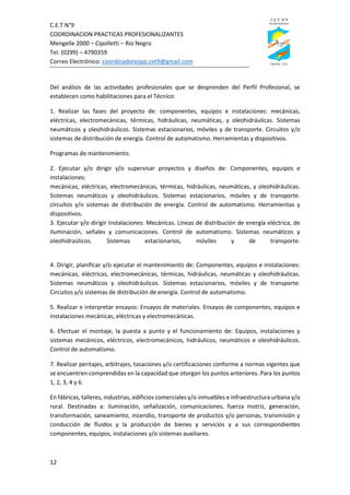 C.E.T N°9
COORDINACION PRACTICAS PROFESIONALIZANTES
Mengelle 2000 – Cipolletti – Río Negro
Tel. (0299) – 4790359
Correo Electrónico: coordinadorespp.cet9@gmail.com
12
Del análisis de las actividades profesionales que se desprenden del Perfil Profesional, se
establecen como habilitaciones para el Técnico:
1. Realizar las fases del proyecto de: componentes, equipos e instalaciones: mecánicas,
eléctricas, electromecánicas, térmicas, hidráulicas, neumáticas, y oleohidráulicas. Sistemas
neumáticos y oleohidráulicos. Sistemas estacionarios, móviles y de transporte. Circuitos y/o
sistemas de distribución de energía. Control de automatismo. Herramientas y dispositivos.
Programas de mantenimiento.
2. Ejecutar y/o dirigir y/o supervisar proyectos y diseños de: Componentes, equipos e
instalaciones:
mecánicas, eléctricas, electromecánicas, térmicas, hidráulicas, neumáticas, y oleohidráulicas.
Sistemas neumáticos y oleohidráulicos. Sistemas estacionarios, móviles y de transporte.
circuitos y/o sistemas de distribución de energía. Control de automatismo. Herramientas y
dispositivos.
3. Ejecutar y/o dirigir Instalaciones: Mecánicas. Líneas de distribución de energía eléctrica, de
iluminación, señales y comunicaciones. Control de automatismo. Sistemas neumáticos y
oleohidraúlicos. Sistemas estacionarios, móviles y de transporte.
4. Dirigir, planificar y/o ejecutar el mantenimiento de: Componentes, equipos e instalaciones:
mecánicas, eléctricas, electromecánicas, térmicas, hidráulicas, neumáticas y oleohidráulicas.
Sistemas neumáticos y oleohidráulicos. Sistemas estacionarios, móviles y de transporte.
Circuitos y/o sistemas de distribución de energía. Control de automatismo.
5. Realizar e interpretar ensayos: Ensayos de materiales. Ensayos de componentes, equipos e
instalaciones mecánicas, eléctricas y electromecánicas.
6. Efectuar el montaje, la puesta a punto y el funcionamiento de: Equipos, instalaciones y
sistemas mecánicos, eléctricos, electromecánicos, hidráulicos, neumáticos e oleohidráulicos.
Control de automatismo.
7. Realizar peritajes, arbitrajes, tasaciones y/o certificaciones conforme a normas vigentes que
se encuentren comprendidas en la capacidad que otorgan los puntos anteriores. Para los puntos
1, 2, 3, 4 y 6.
En fábricas, talleres, industrias, edificios comerciales y/o inmuebles e infraestructura urbana y/o
rural. Destinadas a: iluminación, señalización, comunicaciones, fuerza motriz, generación,
transformación, saneamiento, incendio, transporte de productos y/o personas, transmisión y
conducción de fluidos y la producción de bienes y servicios y a sus correspondientes
componentes, equipos, instalaciones y/o sistemas auxiliares.
 
