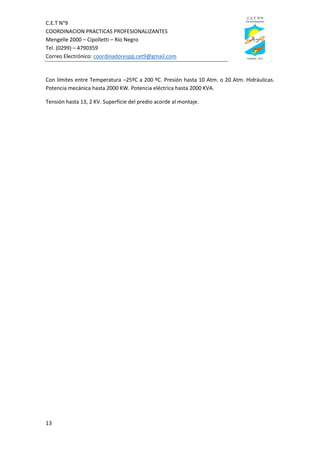 C.E.T N°9
COORDINACION PRACTICAS PROFESIONALIZANTES
Mengelle 2000 – Cipolletti – Río Negro
Tel. (0299) – 4790359
Correo Electrónico: coordinadorespp.cet9@gmail.com
13
Con límites entre Temperatura –25ºC a 200 ºC. Presión hasta 10 Atm. o 20 Atm. Hidráulicas.
Potencia mecánica hasta 2000 KW. Potencia eléctrica hasta 2000 KVA.
Tensión hasta 13, 2 KV. Superficie del predio acorde al montaje.
 