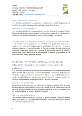 C.E.T N°9
COORDINACION PRACTICAS PROFESIONALIZANTES
Mengelle 2000 – Cipolletti – Río Negro
Tel. (0299) – 4790359
Correo Electrónico: coordinadorespp.cet9@gmail.com
6
Diseñar herramientas y dispositivos.
En las actividades profesionales de esta subfunción se aplican las normas de dibujo técnico y la
simbología para realizar el croquis verificando los parámetros dimensionales.
Administrar documentación técnica.
En las actividades profesionales de esta subfunción se realiza el archivo de los legajos técnicos
del sistema, se proporciona esta información en tiempo y forma aplicando los procedimientos
establecidos para proteger la documentación de carácter reservado y confidencial.
Operar equipos e instalaciones industriales, de edificios e infraestructura urbana.
En esta función el técnico participa con sus actividades en la gestión de la producción, es
competente para hacer funcionar, poner a punto, fabricar, optimizar, maniobrar y controlar en
condiciones de puesta en marcha, de paradas, de régimen normal, de máxima producción, etc.
los equipos, instalaciones, componentes y sistemas de control, de producción de edificios e
infraestructura urbana; garantizando el suministro de los equipos e instalaciones en las
condiciones que el proceso productivo requiere.
Realizar la puesta en marcha, control y parada de equipos,
instalaciones y dispositivos de accionamiento y control de
producción:
En las actividades profesionales de esta subfunción se identifica la lógica de funcionamiento del
sistema decodificando los manuales, caracterizando los límites y restricciones desde el proceso
y desde los equipos e instalaciones y se identifica el área de responsabilidad. Se relevan y
traducen las especificaciones y procedimientos para manejo de los equipos. Se registran los
volúmenes producidos y las novedades informando a las áreas interesadas.
Operar máquina herramientas:
Las actividades profesionales de esta subfunción se realizan recepcionando la demanda,
obteniendo e interpretando las especificaciones para la selección de las máquinas herramientas
adecuadas, ajustándolas para realizar las operaciones. Se verifican las condiciones de seguridad
aplicando y cumpliendo las normas y la legislación vigentes.
Programar sistemas automáticos
Las actividades profesionales de esta subfunción se realizan conforme a la programación del
sistema de acuerdo a los parámetros de funcionamiento, ajustando y calibrando los sensores,
para el cumplimiento de los mismos.
 