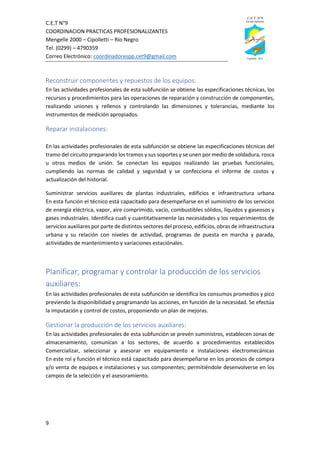 C.E.T N°9
COORDINACION PRACTICAS PROFESIONALIZANTES
Mengelle 2000 – Cipolletti – Río Negro
Tel. (0299) – 4790359
Correo Electrónico: coordinadorespp.cet9@gmail.com
9
Reconstruir componentes y repuestos de los equipos:
En las actividades profesionales de esta subfunción se obtiene las especificaciones técnicas, los
recursos y procedimientos para las operaciones de reparación y construcción de componentes,
realizando uniones y rellenos y controlando las dimensiones y tolerancias, mediante los
instrumentos de medición apropiados.
Reparar instalaciones:
En las actividades profesionales de esta subfunción se obtiene las especificaciones técnicas del
tramo del circuito preparando los tramos y sus soportes y se unen por medio de soldadura, rosca
u otros medios de unión. Se conectan los equipos realizando las pruebas funcionales,
cumpliendo las normas de calidad y seguridad y se confecciona el informe de costos y
actualización del historial.
Suministrar servicios auxiliares de plantas industriales, edificios e infraestructura urbana
En esta función el técnico está capacitado para desempeñarse en el suministro de los servicios
de energía eléctrica, vapor, aire comprimido, vacío, combustibles sólidos, líquidos y gaseosos y
gases industriales. Identifica cuali y cuantitativamente las necesidades y los requerimientos de
servicios auxiliares por parte de distintos sectores del proceso, edificios, obras de infraestructura
urbana y su relación con niveles de actividad, programas de puesta en marcha y parada,
actividades de mantenimiento y variaciones estaciónales.
Planificar, programar y controlar la producción de los servicios
auxiliares:
En las actividades profesionales de esta subfunción se identifica los consumos promedios y pico
previendo la disponibilidad y programando las acciones, en función de la necesidad. Se efectúa
la imputación y control de costos, proponiendo un plan de mejoras.
Gestionar la producción de los servicios auxiliares:
En las actividades profesionales de esta subfunción se prevén suministros, establecen zonas de
almacenamiento, comunican a los sectores, de acuerdo a procedimientos establecidos
Comercializar, seleccionar y asesorar en equipamiento e instalaciones electromecánicas
En este rol y función el técnico está capacitado para desempeñarse en los procesos de compra
y/o venta de equipos e instalaciones y sus componentes; permitiéndole desenvolverse en los
campos de la selección y el asesoramiento.
 