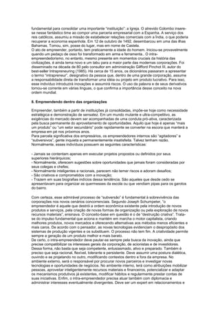 fundamental para consolidar uma importante “instituição”: a Igreja. O atrevido Colombo insere-
se nesse fantástico time ao compor uma parceria empresarial com a Espanha. A serviço dos
reis católicos, assumiu a missão de estabelecer relações comerciais com a Índia, o que poderia
recuperar a economia espanhola. Em 12 de outubro de 1492, desembarcou em uma das ilhas
Bahamas. Tomou, sim, posse do lugar, mas em nome de Castela.
O ato de empreender, portanto, tem praticamente a idade do homem. Iniciou-se provavelmente
quando um pedaço de osso foi transformado em arma e ferramenta.. O intra-
empreendedorismo, no entanto, mesmo presente em momentos cruciais da história das
civilizações, é ainda tema novo e um tabu para a maior parte das modernas corporações. Foi
disseminado na década de 80 pelo consultor em administração Gilfford Pinchot III, autor do
best-seller Intrapreneuring (1985). Há cerca de 15 anos, os dicionários passaram a apresentar
o termo “intrapreneur”, designativo da pessoa que, dentro de uma grande corporação, assume
a responsabilidade direta de transformar uma idéia ou projeto em produto lucrativo. Para isso,
esse indivíduo introduzirá inovações e assumirá riscos. O uso da palavra e de seus derivativos
tornou-se corrente em várias línguas, o que confirma a importância desse conceito na nova
ordem mundial.
8. Empreendendo dentro das organizações
Empreender, também a partir de instituições já consolidadas, impõe-se hoje como necessidade
estratégica e demonstração de sensatez. Em um mundo mutante e ultra-competitivo, as
exigências do mercado devem ser acompanhadas de uma conduta pró-ativa, caracterizada
pela busca permanente do aproveitamento de oportunidades. Aquilo que hoje é apenas “mais
um produto” ou “um setor secundário” pode rapidamente se converter na escora que manterá a
empresa em pé nos próximos anos.
Para parcela significativa dos empresários, os empreendedores internos são “agitadores” e
“subversivos”, gente inquieta e permanentemente insatisfeita. Talvez tenham razão.
Normalmente, esses indivíduos possuem as seguintes características:
- Jamais se contentam apenas em executar projetos propostos ou definidos por seus
superiores hierárquicos;
- Normalmente, oferecem sugestões sobre oportunidades que jamais foram consideradas por
seus colegas e chefes;
- Normalmente inteligentes e racionais, parecem não temer riscos e adoram desafios;
- São criativos e comprometidos com a inovação;
- Trazem em suas biografias indícios dessa tendência. São aqueles que desde cedo se
apresentavam para organizar as quermesses da escola ou que vendiam pipas para os garotos
do bairro.
Com certeza, esse admirável processo de “subversão” é fundamental à sobrevivência das
corporações nos novos cenários concorrenciais. Segundo Joseph Schumpeter, “o
empreendedor é aquele que destrói a ordem econômica existente pela introdução de novos
produtos e serviços, pela criação de novas formas de organização ou pela exploração de novos
recursos materiais”, ensinava. O conceito-base em questão é o de “destruição criativa”. Trata-
se do impulso fundamental que aciona e mantém em marcha o motor capitalista, criando
melhores produtos, novos mercados e oferecendo alternativas aos métodos menos eficientes e
mais caros. De acordo com o pensador, as novas tecnologias evidenciam o despropósito dos
sistemas de produção vigentes e os substituem. O processo não tem fim. A criatividade permite
sempre a geração de um produto melhor e mais barato.
De certo, o intra-empreendedor deve pautar-se sempre pela busca da inovação, ainda que
precise compatibilizar os interesses gerais da corporação, de acionistas e de investidores.
Dessa forma, não basta que seja competente, entusiasmado, ativo e preparado. Também é
preciso que seja racional, flexível, tolerante e persistente. Deve assumir uma postura dialética,
ouvindo e se projetando no outro, modificando contextos dentro e fora da empresa. No
ambiente externo, será o responsável por procurar novos parceiros e investigar novas
tecnologias e oportunidades de negócios. No ambiente interno, terá como atribuições mobilizar
pessoas, aproveitar inteligentemente recursos materiais e financeiros, potencializar e adaptar
os mecanismos produtivos já existentes, modificar hábitos e regularmente prestar contas de
suas iniciativas. Enfim, o intra-empreendedor precisa atuar também com diplomacia e
administrar interesses eventualmente divergentes. Deve ser um expert em relacionamentos e
 
