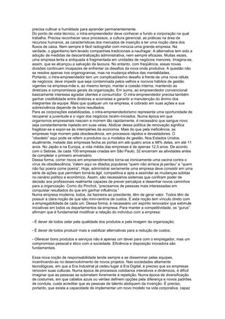 precisa cultivar a humildade para aprender permanentemente.
Do ponto de vista técnico, o intra-empreendedor deve conhecer a fundo a corporação na qual
trabalha. Precisa reconhecer seus processos, a cultura gerencial, as práticas na área de
recursos humanos, as características dos mercados de inserção e ter uma noção clara dos
fluxos de caixa. Nem sempre é fácil radiografar com minúcia uma grande empresa. Na
verdade, o gigantismo tem levado companhias tradicionais a naufragar. A alternativa tem sido a
adoção de medidas de descentralização administrativa, nem sempre eficazes. Muitas vezes,
uma empresa lenta e antiquada é fragmentada em unidades de negócios menores. Imagina-se,
assim, que se alcançou a salvação da lavoura. No entanto, com freqüência, essas novas
divisões continuam incapazes de enfrentar os desafios da nova onda produtiva. A questão não
se resolve apenas nos organogramas, mas na mudança efetiva das mentalidades.
Portanto, o intra-empreendedor tem um complicadíssimo desafio à frente de uma nova célula
de negócios: deve impedir que seja contaminada pelos velhos e nocivos hábitos de gestão
vigentes na empresa-mãe e, ao mesmo tempo, manter a coesão interna, mantendo as
diretrizes e compromissos gerais da organização. Em suma, ao empreendedor convencional
basicamente interessa agradar clientes e consumidor. O intra-empreendedor precisa também
ganhar credibilidade entre diretores e acionistas e garantir a manutenção do ânimo dos
integrantes da equipe. Mais que qualquer um na empresa, é cobrado em suas ações e sua
sobrevivência depende de bons resultados.
Para as corporações estabilizadas, o intra-empreendedorismo representa uma oportunidade de
recuperar a juventude e o vigor dos negócios recém-iniciados. Numa época em que
organismos empresariais nascem e morrem tão rapidamente, é necessário que sangue novo
seja constantemente injetado em suas veias. Abdicar dessa política de renovação significa
fragilizar-se e expor-se às intempéries da economia. Mais do que pela ineficiência, as
empresas hoje morrem pela obsolescência, em processos rápidos e devastadores. O
“obsoleto” aqui pode se referir a produtos ou a modelos de gestão. Nos Estados Unidos,
atualmente, metade das empresas fecha as portas em até quatro anos e 98% delas, em até 11
anos. No Japão e na Europa, a vida média das empresas é de apenas 12,5 anos. De acordo
com o Sebrae, de cada 100 empresas criadas em São Paulo, 32 encerram as atividades antes
de completar o primeiro aniversário.
Dessa forma, correr riscos em empreendimentos torna-se ironicamente uma vacina contra o
vírus da obsolescência. Valem aqui os ditados populares “quem não arrisca já perdeu” e “quem
não faz poeira come poeira”. Hoje, administrar seriamente uma empresa deve consistir em uma
série de ações que permitam torná-la ágil, competitiva e apta a assimilar as mudanças súbitas
no cenário político e econômico. Assim, são necessários sistemas que confiram poder de
decisão aos profissionais realmente capazes de prever percalços e desenhar novos caminhos
para a organização. Como diz Pinchot, “precisamos de pessoas mais interessadas em
conquistar resultados do que em ganhar influência.”
Numa empresa moderna, todos, da faxineira ao presidente, têm de gerar valor. Todos têm de
possuir a clara noção de que são mini-centros de custos. E esta noção tem vínculo direto com
a empregabilidade de cada um. Dessa forma, é necessário um espírito renovador que estimule
iniciativas em todos os departamentos da empresa. Para manter a competitividade, os “gurus”
afirmam que é fundamental modificar a relação do indivíduo com a empresa:
- É dever de todos zelar pela qualidade dos produtos e pela imagem da organização;
- É dever de todos produzir mais e viabilizar alternativas para a redução de custos;
- Oferecer bons produtos e serviços não é apenas um dever para com o empregador, mas um
compromisso pessoal e ético com a sociedade. Eficiência e disposição inovadora são
fundamentais.
Essa nova noção de responsabilidade tende sempre a se disseminar pelas equipes,
incentivando-as no desenvolvimento de novos projetos. Nas sociedades altamente
tecnológicas, em que a Era Industrial já cedeu lugar à Era Digital, é preciso que as empresas
renovem suas culturas. Numa época de processos cotidianos interativos e dinâmicos, é difícil
imaginar que as pessoas se submetam livremente à repetição. Numa época de diversificação
de costumes, em que cabelos azuis ou verdes definem opções pela diferença e novos padrões
de conduta, custa acreditar que as pessoas de talento abdiquem da invenção. É preciso,
portanto, que exista a capacidade de implementar um novo modelo na vida corporativa, capaz
 