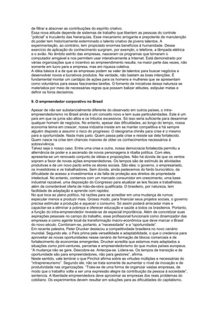 de filtrar e absorver as contribuições do espírito criativo.
Essa nova atitude depende de sistemas de trabalho que libertem as pessoas do controle
“policial” e truculento das hierarquias. Esse mecanismo arrogante e prepotente de manutenção
do poder tem historicamente exterminado o talento criativo de jovens talentos. A
experimentação, ao contrário, tem propiciado enormes benefícios à humanidade. Desse
exercício de aplicação do conhecimento surgiram, por exemplo, o telefone, a lâmpada elétrica
e o avião. No âmbito estrito das empresas, nasceram os programas que tornaram o
computador amigável e nos permitem usar interativamente a Internet. Está demonstrado por
várias organizações que o incentivo ao empreendimento resulta, na maior parte das vezes, não
somente em lucro para a empresa, mas em riqueza coletiva.
A idéia básica é a de que as empresas podem se valer de talentos para buscar negócios e
desenvolver novos e lucrativos produtos. Na verdade, não bastam as boas intenções. É
fundamental montar um cardápio de ações para os homens e mulheres que se apresentam
como voluntários para essas fascinantes tarefas. O fomento de iniciativas dessa natureza se
materializa por meio de necessárias regras que possam balizar atitudes, estipular metas e
definir os foros decisórios.
9. O empreendedor corporativo no Brasil
Apesar de não ser substancialmente diferente do observado em outros países, o intra-
empreendedorismo no Brasil ainda é um conceito novo e tem suas particularidades. Este é um
país em que os juros são altos e os tributos excessivos. Só isso seria suficiente para desanimar
qualquer homem de negócios. No entanto, apesar das dificuldades, ao longo do tempo, nossa
economia teima em crescer, nossa indústria insiste em se manter competitiva e há sempre
alguém disposto a assumir o risco do progresso. O ideograma chinês para crise é o mesmo
para a oportunidade. Nada mais justo. Quem passa pela crise e resiste sai dela fortalecido.
Quem nasce na crise tem chances maiores de obter os conhecimentos necessários à
sobrevivência.
Talvez seja o nosso caso. Entre uma crise e outra, nossa democracia fortalecida permitiu a
alternância de poder e a ascensão de novos personagens à ribalta política. Com eles,
apresenta-se um renovado conjunto de idéias e proposições. Não há dúvida de que os ventos
sopram a favor de novas ações empreendedoras. Os tempos são de estímulo às atividades
produtivas e de um novo pacto entre os atores sociais. São eles: o governo, o empresariado,
os investidores e os trabalhadores. Sem dúvida, ainda padecemos do fardo burocrático, da
dificuldade de acesso a investimentos e da falta de proteção aos direitos de propriedade
intelectual. No entanto, contamos com um mercado consumidor em crescimento, uma base
industrial razoável, uma disposição do Congresso para atualizar as leis fiscais e trabalhistas,
além de considerável oferta de mão-de-obra qualificada. O brasileiro, por natureza, tem
facilidade de adaptação e aprende com rapidez.
No que toca ao plano político, há razões para se acreditar em uma mudança de rumos:
especular menos e produzir mais. Grosso modo, para financiar seus projetos sociais, o governo
precisa estimular a produção e aquecer o consumo. Só assim poderá arrecadar mais e
capacitar-se a eliminar a pobreza e oferecer educação e saúde a todos os brasileiros. Portanto,
a função do intra-empreendedor reveste-se de especial importância. Além de concretizar suas
aspirações pessoais no campo do trabalho, esse profissional funcionará como dinamizador das
empresas e como agente local da transformação macro-econômica que deve marcar o Brasil
do novo século. Combinam-se, portanto, a “necessidade” e a “oportunidade”.
Em recente palestra, Peter Drucker destacou a competitividade brasileira no novo cenário
mundial. Segundo ele, o País prima pela versatilidade e adaptabilidade, o que o credencia para
aproveitar as novas oportunidades nesse cenário de formação de blocos comerciais e de
fortalecimento de economias emergentes. Drucker acredita que estamos mais adaptados a
situações como joint-ventures, parcerias e empreendedorismo do que muitos países europeus.
“A mudança não se gere. Descobre-se. Antecipa-se. Lidera-se. Os tempos de transição e de
oportunidade são para empreendedores, não para gestores”, afirma.
Neste sentido, vale lembrar o que Pinchot afirma sobre as virtudes múltiplas e necessárias do
“intrapreneurismo”. Segundo ele, não se trata somente de aumentar o nível de inovação e de
produtividade nas organizações. “Trata-se de uma forma de organizar vastas empresas, de
modo que o trabalho volte a ser uma expressão alegre da contribuição da pessoa à sociedade”,
sentencia. A liberdade empreendedora deve aproximar as empresas dos reais problemas do
cotidiano. Os experimentos devem resultar em soluções para as dificuldades do capitalismo,
 