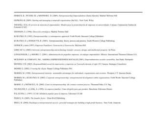 HISRICH, R.; PETERS, M. y SHEPHERD, D. (2005). Entrepreneurship Emprendedores (Sexta Edición). Madrid: McGraw Hill
HOPKINS, B. (2005). Starting and managing a nonprofit organization (4ta Ed.). New York: Wiley
INFOEM, ( S/A). El servicio de atención al emprendedor. Modelo para la preincubación de empresas en universidades. Caracas: Corporación Andina de
Fomento (CAF)
JHONSON, G. (1996). Dirección estratégica. Madrid: Pretince Hall
KURATKO, D. (1992). Entrepreneurship: a contemporary approach. Forth Worth: Harcourt College Publishers
KURATKO, D. y HODGETTS, R. (2003). Entrepreneurship: theory, process and practice. South-Western College Publishing.
GERSICK y otros (1997). Empresas Familiares. Generación a Generación. McGraw-Hill
LIBECAP, G. (2005).University entrepreneurship and technology transfer: process, design, and intellectual property. Jai Press
LONGENEKER, J. y MOORE, C. (2001). Administración de pequeñas empresas: un enfoque emprendedor. México: International Thomson Editores S.A.
MCKINSEY & COMPANY, INC. ASHOKA EMPRENDEDORES SOCIALES (2001). Emprendimientos sociales sostenibles. Sao Paulo: Peirópolis
MENDEZ, CH. (2003). Responsabilidad social de empresarios y empresas en Venezuela durante el siglo XX. Caracas: Strategos Consultores
MOORE G. (2002). Crossing the chasm. Harper Collings Publishers INC.
MORRIS, M. (1998). Entrepreneurial intensity: sustainable advantages for individuals, organizations and societies. Westport, CT: Quorum Books
MORRIS, M. y KURATKO, D. (2002). Corporate entrepreneurship: entrepreneurial development within organizations. Forth Worth: Harcourt College
Publishers
MORSE, E. y MITHCELL, R. (2005). Cases in entrepreneurship: the venture creation process. Thousand Oaks, CA: Sag
NEUBAUER, F. y LANK, A. (1999). La empresa familiar. Cómo dirigirla para que perdure. Barcelona: Ediciones Deusto
PALACIOS, L. (1997). UCAB. Sabiduría popular para la empresa. Ediciones UCAB
PIERCE, N. (2005). The founder factor. Elton-Wolf Publishing
PRICE, R. (2004). Roadmap to entrepreneurial success: powerful strategies for building a high-profit business. New York: Amacom
 
