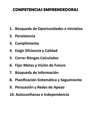 COMPETENCIASEMPRENDEDORAS Búsqueda de Oportunidades e Iniciativa Persistencia Cumplimiento Exigir Eficiencia y Calidad Correr Riesgos Calculados Fijar Metas y Visión de Futuro Búsqueda de Información Planificación Sistemática y Seguimiento Persuasión y Redes de Apoyo Autoconfianza e Independencia