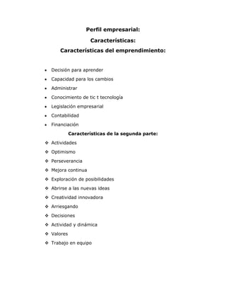 Perfil empresarial:<br />Características:<br />Características del emprendimiento:<br />Decisión para aprender <br />Capacidad para los cambios <br />Administrar<br />Conocimiento de tic t tecnología<br />Legislación empresarial <br />Contabilidad<br />Financiación<br />Características de la segunda parte:<br />Actividades <br />Optimismo<br />Perseverancia<br />Mejora continua <br />Exploración de posibilidades <br />Abrirse a las nuevas ideas <br />Creatividad innovadora <br />Arriesgando <br />Decisiones <br />Actividad y dinámica <br />Valores <br />Trabajo en equipo<br />Gamas de poder:<br />Cultura<br />Competitividad<br />Tic<br />balances económicos<br />globalización<br />legislación<br />innovación<br />gerencia y administración<br />tecnologías de producción<br />comercialización<br />modelos de investigación<br />finanzas y contabilidad<br />leyes <br />e-comerse<br />e-bussines<br />normatividad ambiental<br />tecnologías limpias<br /> <br />Habilidad o capacidad:<br />actuar<br />productividad<br />comunicación <br />escuchar <br />dialogar<br />poder de convencimiento<br />análisis <br />organizada<br />cumplido <br />eficaz <br />negociar <br />interpretar datos <br />identificar y aprovechar oportunidades <br />Relacional:<br />respetar<br />calidad<br />ver lo mejor ser positivos<br />manejar la razón<br />permitir desarrollo de 3<br />tolerante y comprensivo <br />dar confianza <br />afecto comunicar<br />alianza estratégica<br />manejo de la imagen<br />cooperar<br />EMPRENDEDOR:<br />,[object Object]