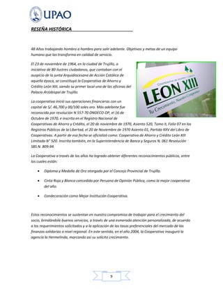 9
RESEÑA HISTÓRICA
48 Años trabajando hombro a hombro para salir adelante. Objetivos y metas de un equipo
humano que las transforma en calidad de servicio.
El 23 de noviembre de 1964, en la ciudad de Trujillo, a
iniciativa de 80 ilustres ciudadanos, que contaban con el
auspicio de la junta Arquidiocesana de Acción Católica de
aquella época, se constituyó la Cooperativa de Ahorro y
Crédito León XIII, siendo su primer local una de las oficinas del
Palacio Arzobispal de Trujillo.
La cooperativa inició sus operaciones financieras con un
capital de S/. 46,700 y 00/100 soles oro. Más adelante fue
reconocida por resolución N 557-70 ONDECO OP, el 16 de
Octubre de 1970, e inscrita en el Registro Nacional de
Cooperativas de Ahorro y Crédito, el 20 de noviembre de 1970, Asiento 520, Tomo II, Folio 07 en los
Registros Públicos de la Libertad, el 20 de Noviembre de 1970 Asiento 01, Partida XXV del Libro de
Cooperativas. A partir de esa fecha se oficializó como: Cooperativa de Ahorro y Crédito León XIII
Limitada N° 520. Inscrita también, en la Superintendencia de Banca y Seguros N. 061 Resolución
SBS N. 809-94.
La Cooperativa a través de los años ha logrado obtener diferentes reconocimientos públicos, entre
los cuales están:
• Diploma y Medalla de Oro otorgada por el Concejo Provincial de Trujillo.
• Cinta Roja y Blanca concedida por Peruana de Opinión Pública, como la mejor cooperativa
del año.
• Condecoración como Mejor Institución Cooperativa.
Estos reconocimientos se sustentan en nuestro compromiso de trabajar para el crecimiento del
socio, brindándole buenos servicios, a través de una esmerada atención personalizada, de acuerdo
a los requerimientos solicitados y a la aplicación de las tasas preferenciales del mercado de las
finanzas solidarias a nivel regional. En este sentido, en el año 2004, la Cooperativa inauguró la
agencia la Hermelinda, marcando así su solicito crecimiento.
 