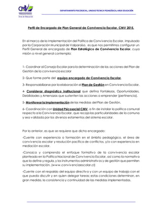 DEPARTAMENTOPSICOSOCIAL, UNIDADTECNICA PEDAGÓGICA, AREA EDUCACIÓN
Perfil de Encargado de Plan General de Convivencia Escolar, CMV 2015.
En el marco de la Implementación del Política de Convivencia Escolar, impulsado
por la Corporación Municipal de Valparaíso, es que nos permitimos configurar un
Perfil General de encargado de Plan Estratégico de Convivencia Escolar, cuya
misión a nivel general contempla:
1- Coordinar al Consejo Escolar para la determinación de las acciones del Plan de
Gestión de la convivencia escolar
2- Que forme parte del equipo encargado de Convivencia Escolar,
3- Responsabilizarse por la elaboración el Plan de Gestión en Convivencia Escolar.
4- Considerar diagnóstico institucional que defina Fortalezas, Oportunidades,
Debilidades y Amenazas que sustenten las acciones a emprender (pertinencia).
5- Monitorearla Implementación de las medidas del Plan de Gestión.
6- Coordinación con Unidad Psicosocial CMV, a fin de instalar la política comunal
respecto a la Convivencia Escolar, que recoja las particularidades de la comuna
y sea validada por los diversos estamentos del sistema escolar.
Por lo anterior, es que se requiere que dicho encargado:
-Cuente con experiencia o formación en el ámbito pedagógico, el área de
convivencia escolar y resolución pacífica de conflictos, y/o con experiencia en
mediación escolar.
-Conozca y comprenda el enfoque formativo de la convivencia escolar
planteado en la Política Nacional de Convivencia Escolar, así como la normativa
que la define y regula, y los instrumentos administrativos y de gestión que permiten
su implementación. (www.convivenciaescolar.cl)
-Cuente con el respaldo del equipo directivo y con un equipo de trabajo con el
que pueda discutir y en quien delegar tareas; estas condiciones determinan, en
gran medida, la consistencia y continuidad de las medidas implementadas.
 
