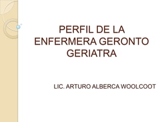 PERFIL DE LA
ENFERMERA GERONTO
     GERIATRA


  LIC. ARTURO ALBERCA WOOLCOOT
 