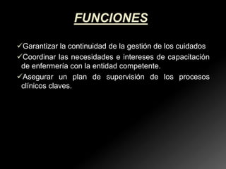 FUNCIONES
Garantizar la continuidad de la gestión de los cuidados
Coordinar las necesidades e intereses de capacitación
de enfermería con la entidad competente.
Asegurar un plan de supervisión de los procesos
clínicos claves.

 