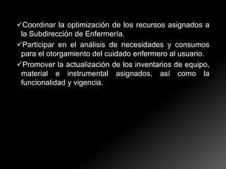 Coordinar la optimización de los recursos asignados a
la Subdirección de Enfermería.
Participar en el análisis de necesidades y consumos
para el otorgamiento del cuidado enfermero al usuario.
Promover la actualización de los inventarios de equipo,
material e instrumental asignados, así como la
funcionalidad y vigencia.

 
