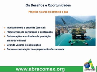 Os Desafios e Oportunidades
 Investimentos e projetos (pré-sal)
 Plataformas de perfuração e exploração,
 Embarcações e unidades de produção
em todo o litoral
 Grande volume de aquisições
 Enorme contratação de equipamentos/ferramenta
Projetos na área de petróleo e gás
 