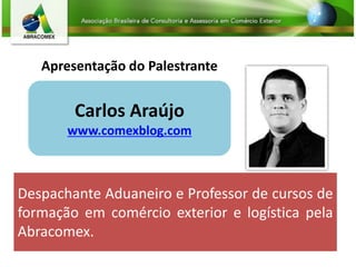 Apresentação do Palestrante
Carlos Araújo
www.comexblog.com
Despachante Aduaneiro e Professor de cursos de
formação em comércio exterior e logística pela
Abracomex.
 
