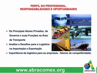  Os Principais Atores Privados, de
Governo e suas Funções na Área
de Transporte
 Analise e Desafios para a Logística
na Importação e Exportação
 Importância da logística para as empresas - fatores de competitividade.
PERFIL DO PROFISSIONAL,
RESPONSABILIDADES E OPORTUNIDADES
 