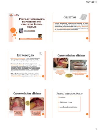 13/11/2011




                                                                                         OBJETIVO
                    PERFIL EPIDEMIOLÓGICO
                           DE PACIENTES COM
                                                                           Avaliar através da literatura dos últimos 10 anos,
                                                    ESPINO-
                                                                       
                          CARCINOMA                                        mudanças do perfil de pacientes com Carcinoma
                                                                           epidermóide (CEC) de acordo com gênero, hábitos e
                                     CELULAR
                                                                           vícios e localização anatômica, visando a importância
                                                                           do diagnóstico precoce na odontologia.
                               Aluna:




               INTRODUÇÃO                                                      Características clínicas
   Carcinoma Espinocelular é uma neoplasia maligna
    que se origina no epitélio de revestimento, sendo
    considerada a neoplasia maligna mais comum na boca.

   As causas do câncer são variadas, podendo ser
    externas ou internas ao organismo. As externas estão
    relacionadas ao meio ambiente e aos hábitos e
    costumes próprios de um ambiente social e cultural.
    As internas são na maioria das vezes geneticamente
    pré-determinadas e estão ligadas a capacidade do
    organismo de se defender das agressões externas.

   80% a 90% dos cânceres estão associados a fatores
                                                                                             Imagens cedidas
    ambientais, alguns deles são bem conhecidos como                                         pela Profª.Dulce
    tabagismo,etilismo, exposição excessiva ao sol e vírus.                                  Helena Cabelho
                                                                                                Passarelli




        Características clínicas                                             PERFIL EPIDEMIOLÓGICO
                                                                                 Gênero

                                   Imagens
                                 cedidas pela
                                 Profª.Dulce                                     Hábitos    e vícios
                                    Helena
                                   Cabelho
                                  Passarelli


                                                                                 Localização        anatômica

         Úlcera vegetante em                     Úlcera crateriforme
             palato duro                         em rebordo inferior
          entremeadas por                       com áreas de necrose
           lesões brancas e                        e sangramento
              vermelhas                              espontâneo




                                                                                                                                     1
 