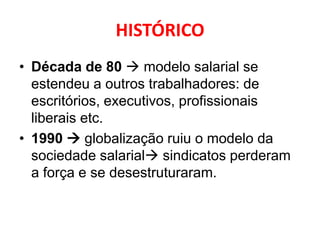 HISTÓRICO
• Década de 80  modelo salarial se
  estendeu a outros trabalhadores: de
  escritórios, executivos, profissionais
  liberais etc.
• 1990  globalização ruiu o modelo da
  sociedade salarial sindicatos perderam
  a força e se desestruturaram.
 