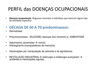 PERFIL das DOENÇAS OCUPACIONAIS
•   Doenças ocupacionais agravos inerentes a indivíduos que exercem algum tipo
    de atividade específica


• DÉCADA DE 60 A 70 predominavam:
•   Dermatoses

•   Pneumoconioses : SILICOSE( doenças dos mineiros) e ASBESTOSE

•   Saturnismo( ceramistas  verniz)
•   Hidrargirismo (manipuladores de mercúrio)

•   Intoxicações por manipulação de solvente e de agrotóxicos

•   REVOLUÇÃO INDUSTRIAL siderurgia e metalurgia avançaram 
    acidentes e intoxicações agudas.
 