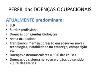 PERFIL das DOENÇAS OCUPACIONAIS
ATUALMENTE predominam;
• LER
• Surdez profissional
• Doenças por agentes biológicos
• Asma ocupacional
• Transtornos mentais( pressão em absorver novas
  tecnologias, instabilidade no emprego, competição
  etc.)
• Doenças osteomusculares = 56% das causas
• Doenças do sistema nervoso e orgãos do sentido =
  20,8% das causas
 
