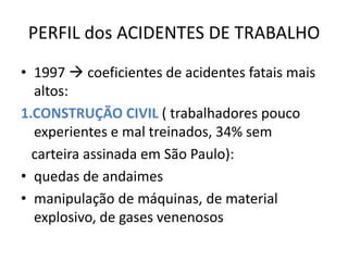 PERFIL dos ACIDENTES DE TRABALHO
• 1997  coeficientes de acidentes fatais mais
  altos:
1.CONSTRUÇÃO CIVIL ( trabalhadores pouco
  experientes e mal treinados, 34% sem
  carteira assinada em São Paulo):
• quedas de andaimes
• manipulação de máquinas, de material
  explosivo, de gases venenosos
 
