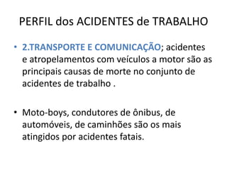 PERFIL dos ACIDENTES de TRABALHO
• 2.TRANSPORTE E COMUNICAÇÃO; acidentes
  e atropelamentos com veículos a motor são as
  principais causas de morte no conjunto de
  acidentes de trabalho .

• Moto-boys, condutores de ônibus, de
  automóveis, de caminhões são os mais
  atingidos por acidentes fatais.
 