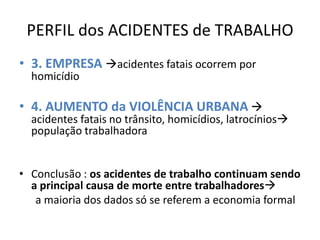PERFIL dos ACIDENTES de TRABALHO
• 3. EMPRESA acidentes fatais ocorrem por
  homicídio

• 4. AUMENTO da VIOLÊNCIA URBANA 
  acidentes fatais no trânsito, homicídios, latrocínios
  população trabalhadora


• Conclusão : os acidentes de trabalho continuam sendo
  a principal causa de morte entre trabalhadores
   a maioria dos dados só se referem a economia formal
 